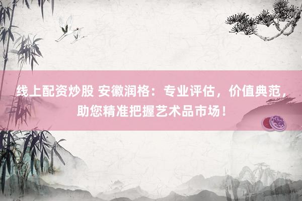 线上配资炒股 安徽润格：专业评估，价值典范，助您精准把握艺术品市场！