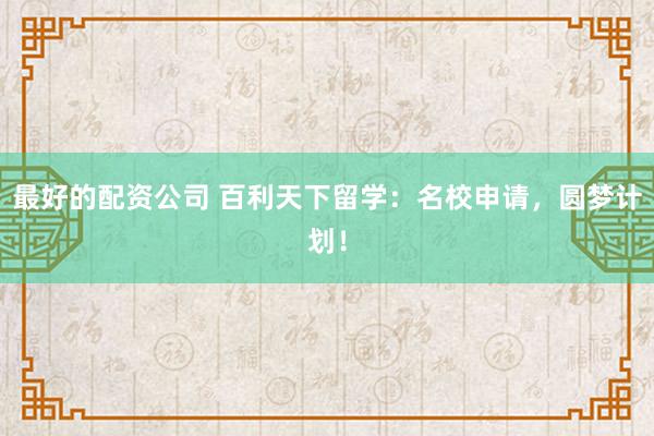 最好的配资公司 百利天下留学：名校申请，圆梦计划！
