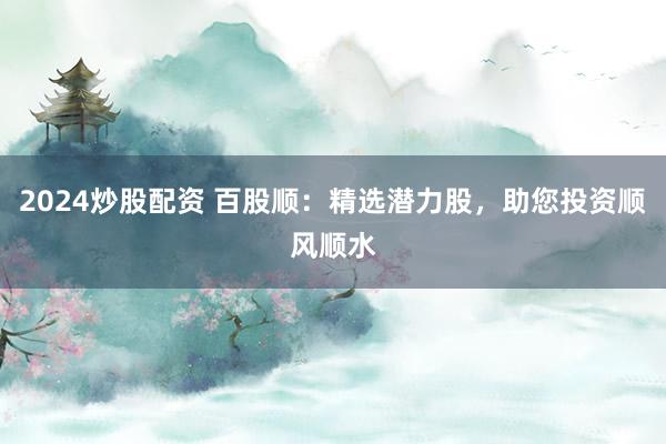 2024炒股配资 百股顺：精选潜力股，助您投资顺风顺水
