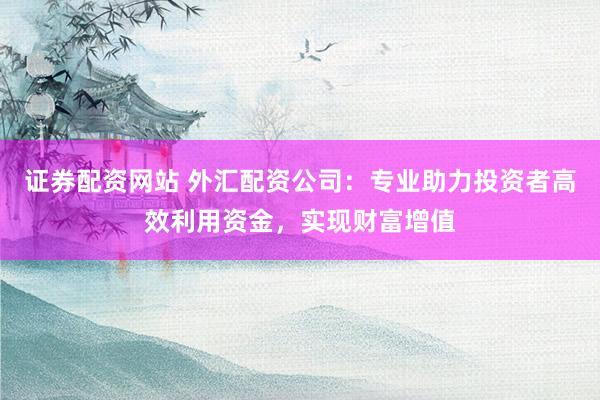 证券配资网站 外汇配资公司：专业助力投资者高效利用资金，实现财富增值