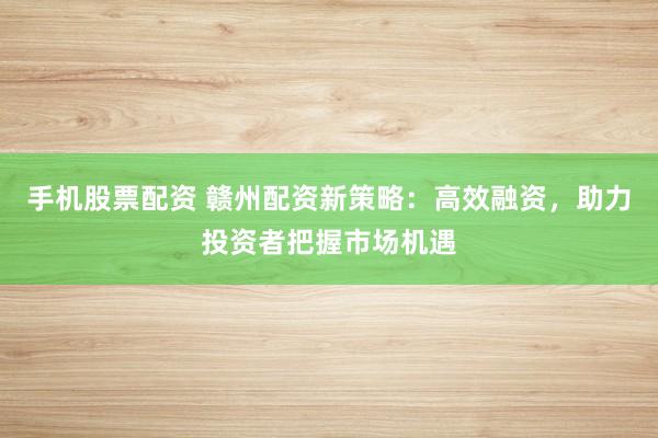 手机股票配资 赣州配资新策略：高效融资，助力投资者把握市场机遇