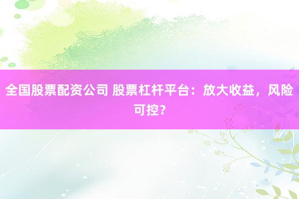 全国股票配资公司 股票杠杆平台：放大收益，风险可控？