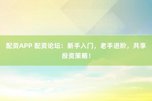 配资APP 配资论坛：新手入门，老手进阶，共享投资策略！