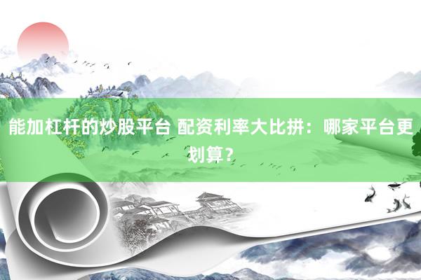 能加杠杆的炒股平台 配资利率大比拼：哪家平台更划算？
