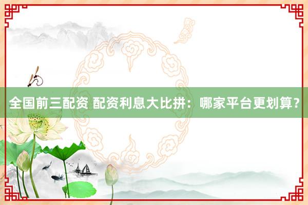 全国前三配资 配资利息大比拼：哪家平台更划算？