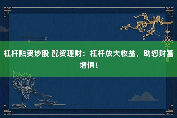 杠杆融资炒股 配资理财：杠杆放大收益，助您财富增值！