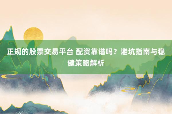 正规的股票交易平台 配资靠谱吗？避坑指南与稳健策略解析