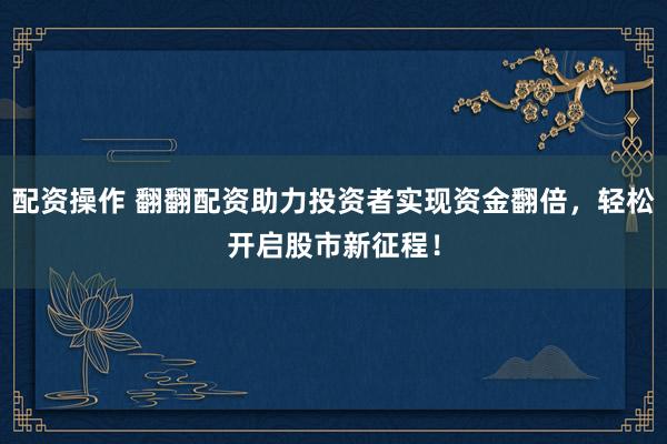 配资操作 翻翻配资助力投资者实现资金翻倍，轻松开启股市新征程！
