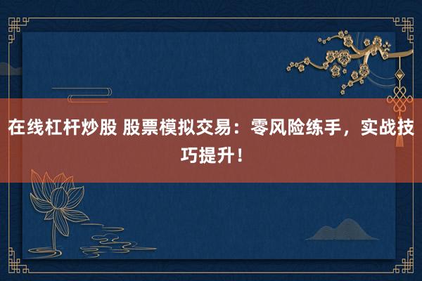 在线杠杆炒股 股票模拟交易：零风险练手，实战技巧提升！