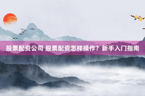 股票配资公司 股票配资怎样操作？新手入门指南