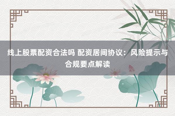 线上股票配资合法吗 配资居间协议：风险提示与合规要点解读