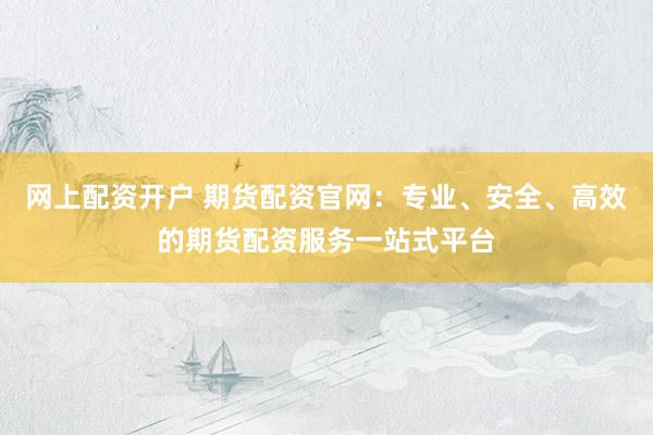 网上配资开户 期货配资官网：专业、安全、高效的期货配资服务一站式平台