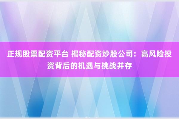 正规股票配资平台 揭秘配资炒股公司：高风险投资背后的机遇与挑战并存