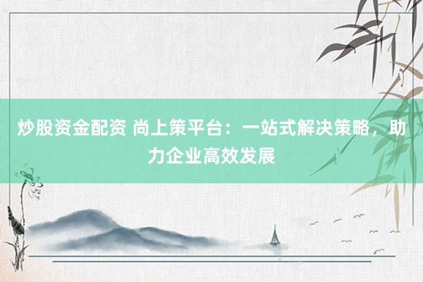 炒股资金配资 尚上策平台：一站式解决策略，助力企业高效发展