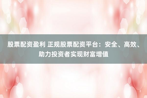 股票配资盈利 正规股票配资平台：安全、高效、助力投资者实现财富增值