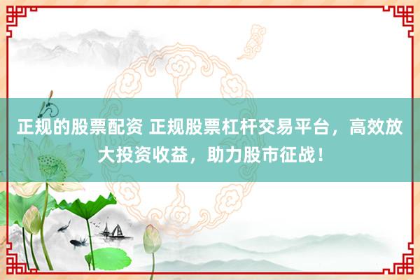 正规的股票配资 正规股票杠杆交易平台，高效放大投资收益，助力股市征战！