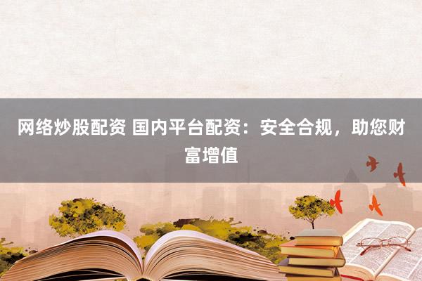 网络炒股配资 国内平台配资：安全合规，助您财富增值