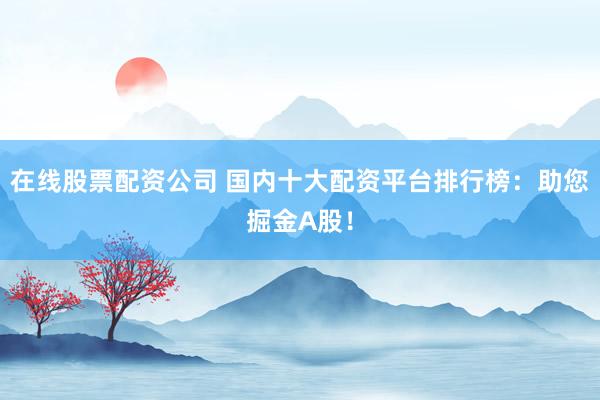 在线股票配资公司 国内十大配资平台排行榜：助您掘金A股！