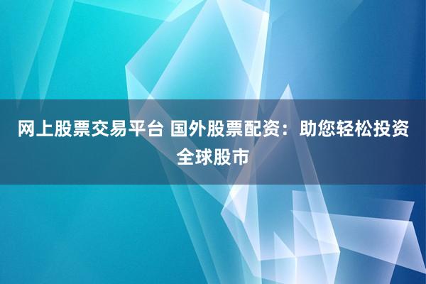 网上股票交易平台 国外股票配资：助您轻松投资全球股市