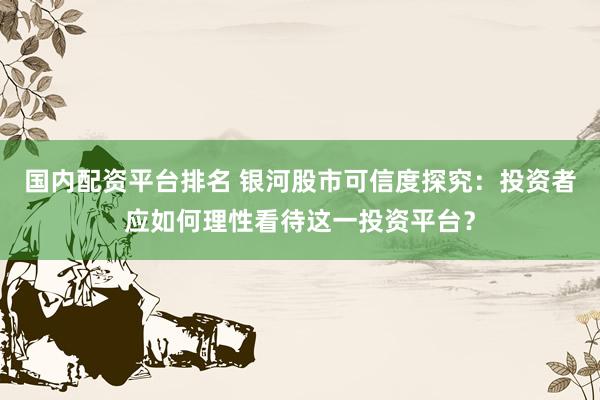国内配资平台排名 银河股市可信度探究：投资者应如何理性看待这一投资平台？