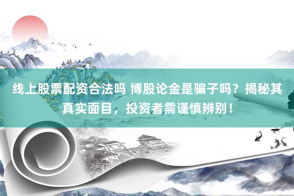 线上股票配资合法吗 博股论金是骗子吗？揭秘其真实面目，投资者需谨慎辨别！