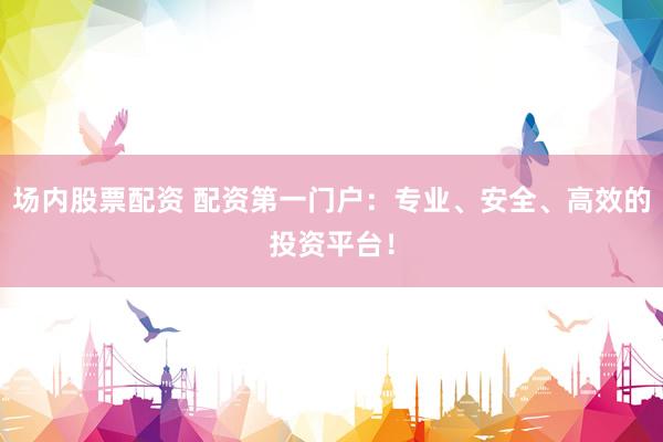 场内股票配资 配资第一门户：专业、安全、高效的投资平台！