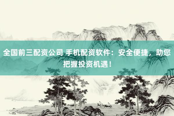 全国前三配资公司 手机配资软件：安全便捷，助您把握投资机遇！