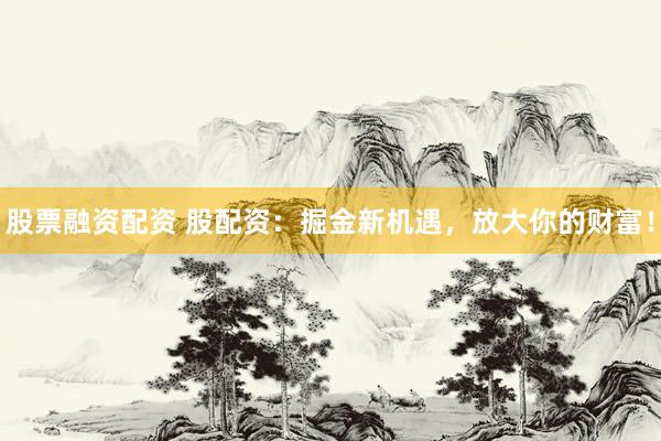 股票融资配资 股配资：掘金新机遇，放大你的财富！