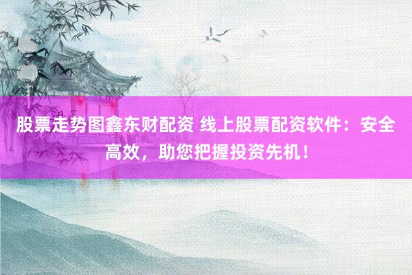股票走势图鑫东财配资 线上股票配资软件：安全高效，助您把握投资先机！