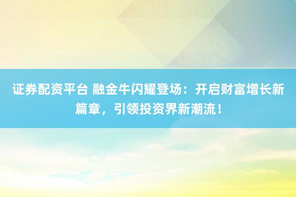 证券配资平台 融金牛闪耀登场：开启财富增长新篇章，引领投资界新潮流！