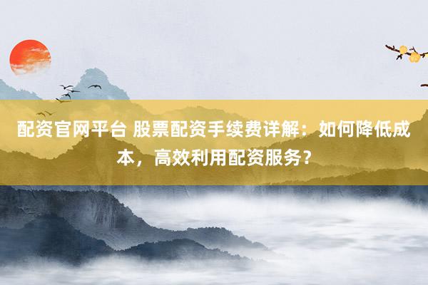 配资官网平台 股票配资手续费详解：如何降低成本，高效利用配资服务？