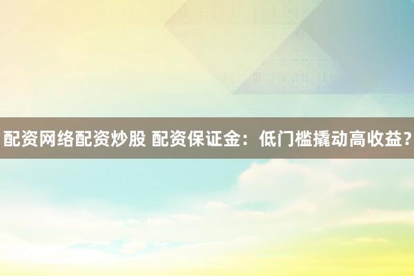 配资网络配资炒股 配资保证金：低门槛撬动高收益？