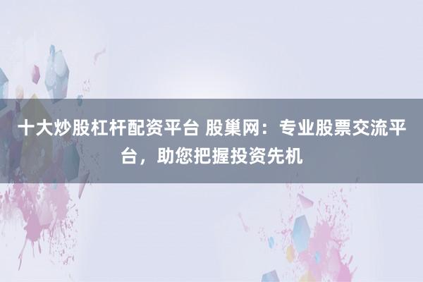十大炒股杠杆配资平台 股巢网：专业股票交流平台，助您把握投资先机