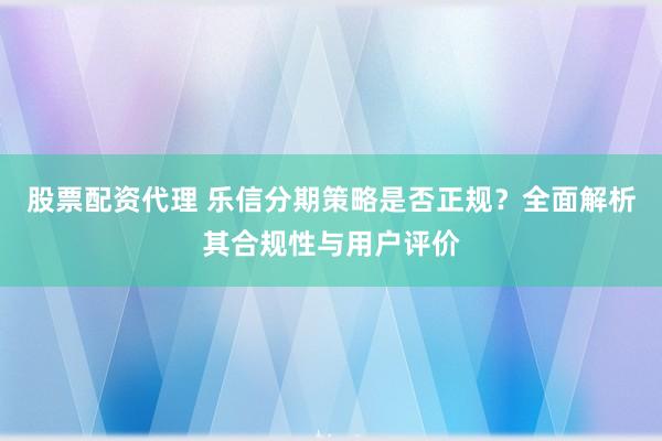 股票配资代理 乐信分期策略是否正规？全面解析其合规性与用户评价