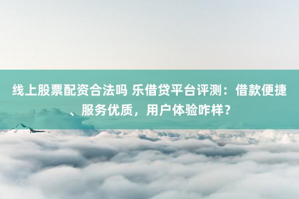 线上股票配资合法吗 乐借贷平台评测：借款便捷、服务优质，用户体验咋样？