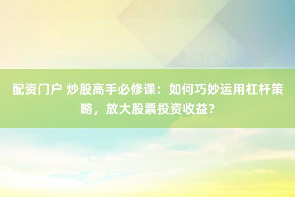 配资门户 炒股高手必修课：如何巧妙运用杠杆策略，放大股票投资收益？