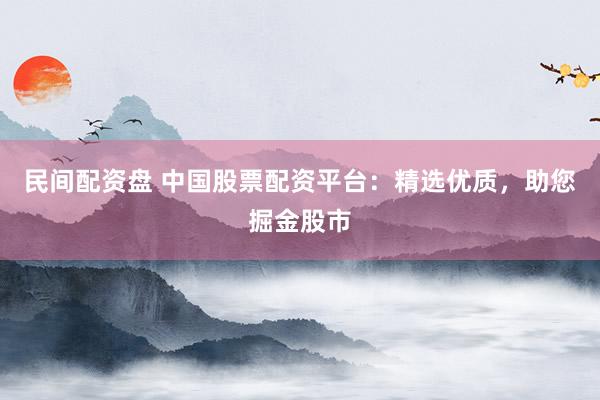 民间配资盘 中国股票配资平台：精选优质，助您掘金股市