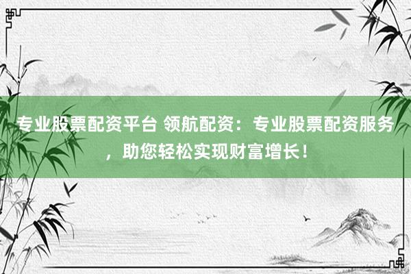 专业股票配资平台 领航配资：专业股票配资服务，助您轻松实现财富增长！