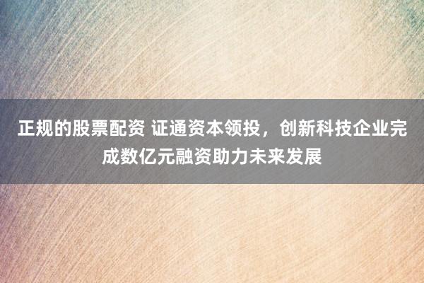 正规的股票配资 证通资本领投，创新科技企业完成数亿元融资助力未来发展