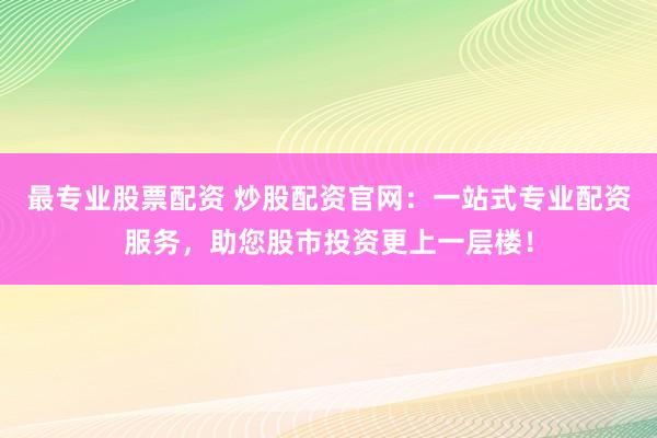 最专业股票配资 炒股配资官网：一站式专业配资服务，助您股市投资更上一层楼！