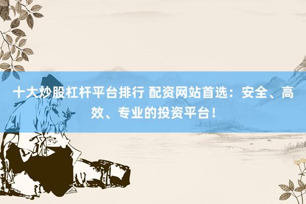十大炒股杠杆平台排行 配资网站首选：安全、高效、专业的投资平台！