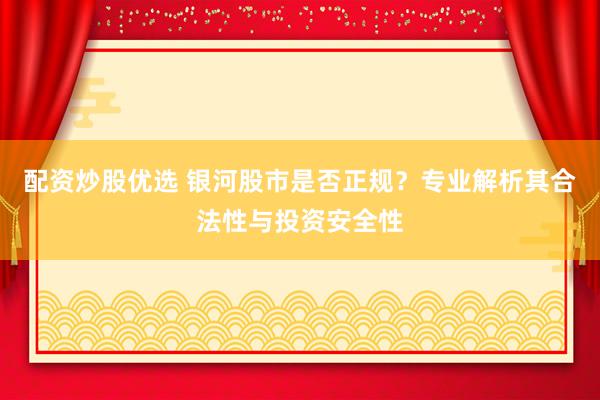 配资炒股优选 银河股市是否正规？专业解析其合法性与投资安全性