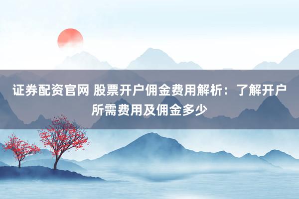 证券配资官网 股票开户佣金费用解析：了解开户所需费用及佣金多少