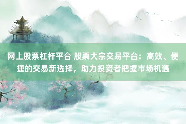 网上股票杠杆平台 股票大宗交易平台：高效、便捷的交易新选择，助力投资者把握市场机遇