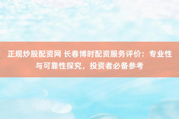 正规炒股配资网 长春博时配资服务评价：专业性与可靠性探究，投资者必备参考