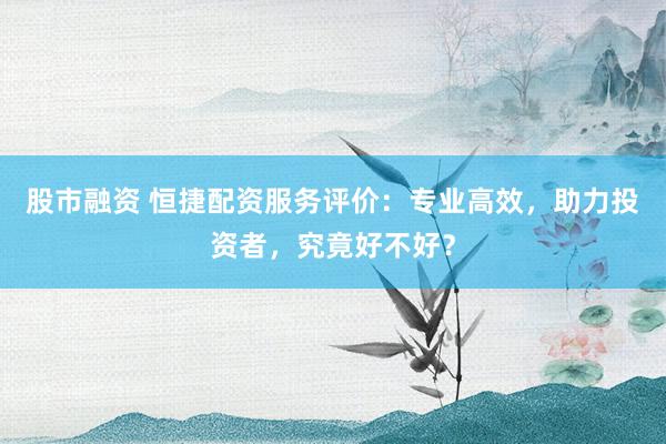 股市融资 恒捷配资服务评价：专业高效，助力投资者，究竟好不好？
