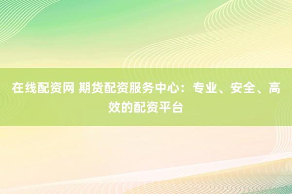 在线配资网 期货配资服务中心：专业、安全、高效的配资平台