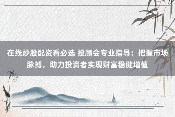 在线炒股配资看必选 投顾会专业指导：把握市场脉搏，助力投资者实现财富稳健增值