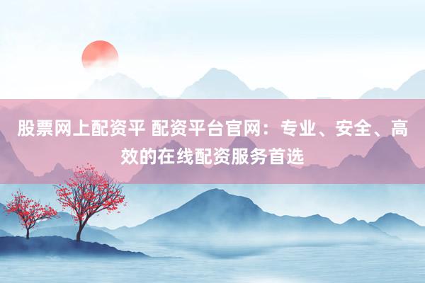 股票网上配资平 配资平台官网：专业、安全、高效的在线配资服务首选