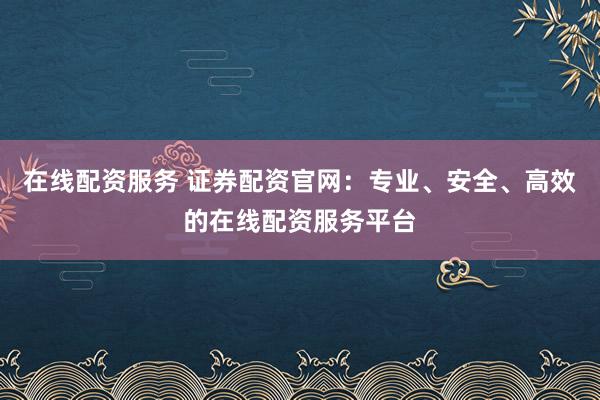 在线配资服务 证券配资官网：专业、安全、高效的在线配资服务平台